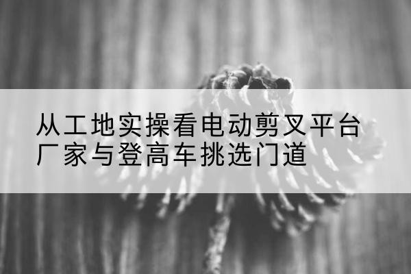 西宁电动剪叉升降平台厂家-从工地实操看电动剪叉平台厂家与登高车挑选门道
