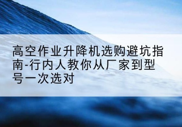 西宁升降平台厂家-高空作业升降机选购避坑指南-行内人教你从厂家到型号一次选对