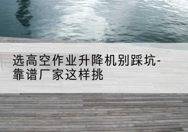 西宁剪叉式升降机厂家-选高空作业升降机别踩坑-靠谱厂家这样挑