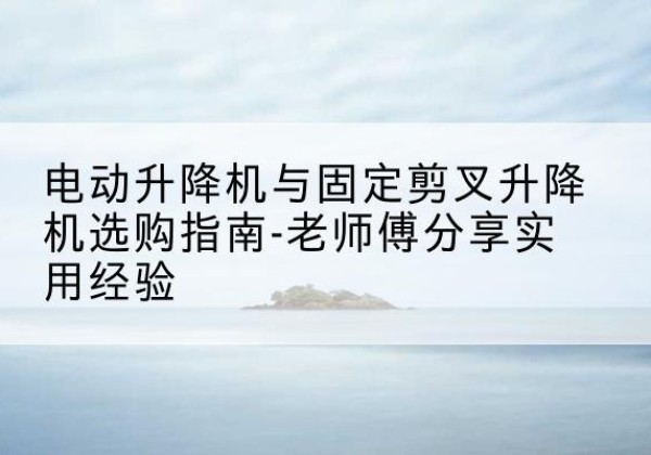 西宁电动升降机怎么选-电动升降机与固定剪叉升降机选购指南-老师傅分享实用经验
