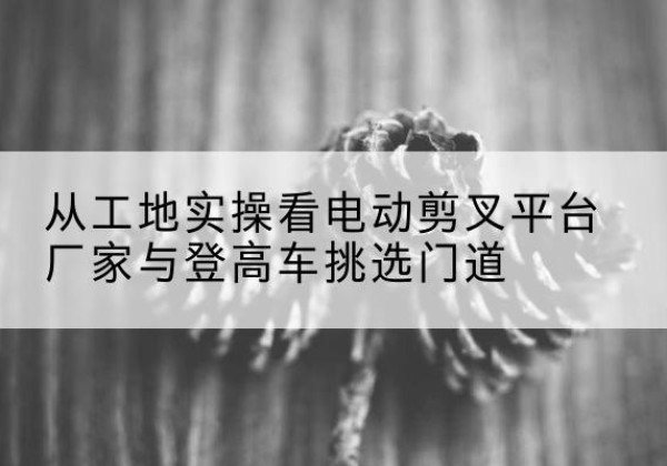 西宁电动剪叉升降平台厂家-从工地实操看电动剪叉平台厂家与登高车挑选门道