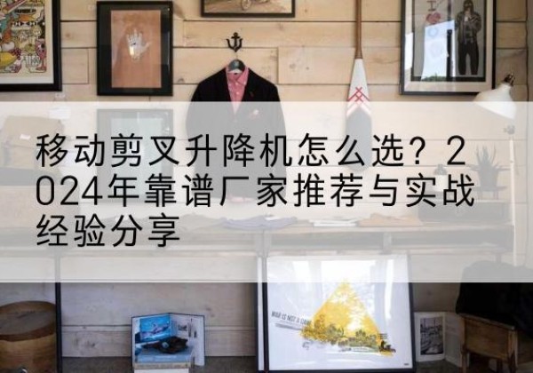 西宁升降平台厂家推荐-移动剪叉升降机怎么选？2024年靠谱厂家推荐与实战经验分享