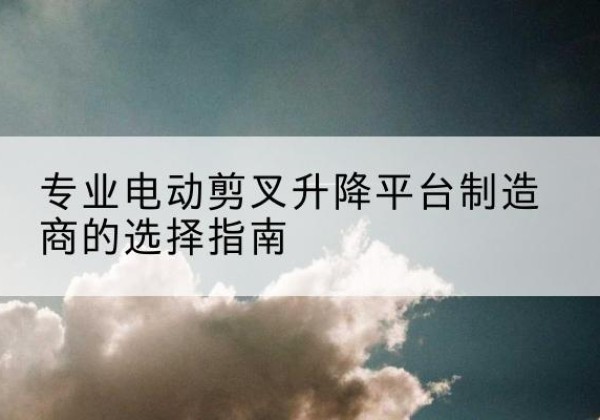 西宁电动剪叉升降平台厂家-专业电动剪叉升降平台制造商的选择指南