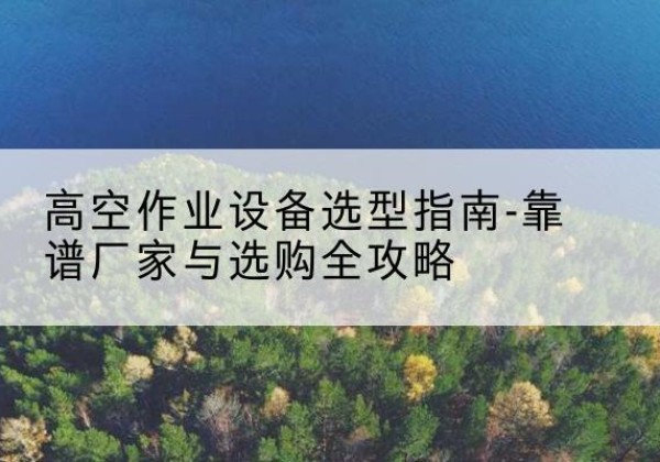 西宁升降车厂家-高空作业设备选型指南-靠谱厂家与选购全攻略