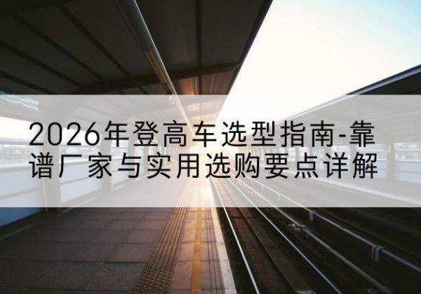 西宁登高车厂家推荐-2026年登高车选型指南-靠谱厂家与实用选购要点详解